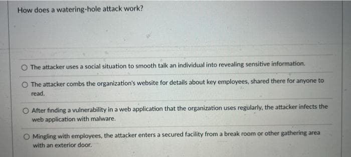 How does a watering-hole attack work?
The attacker uses a social situation to smooth talk an individual into revealing sensitive information.
O The attacker combs the organization's website for details about key employees, shared there for anyone to
read.
O After finding a vulnerability in a web application that the organization uses regularly, the attacker infects the
web application with malware.
O Mingling with employees, the attacker enters a secured facility from a break room or other gathering area
with an exterior door.