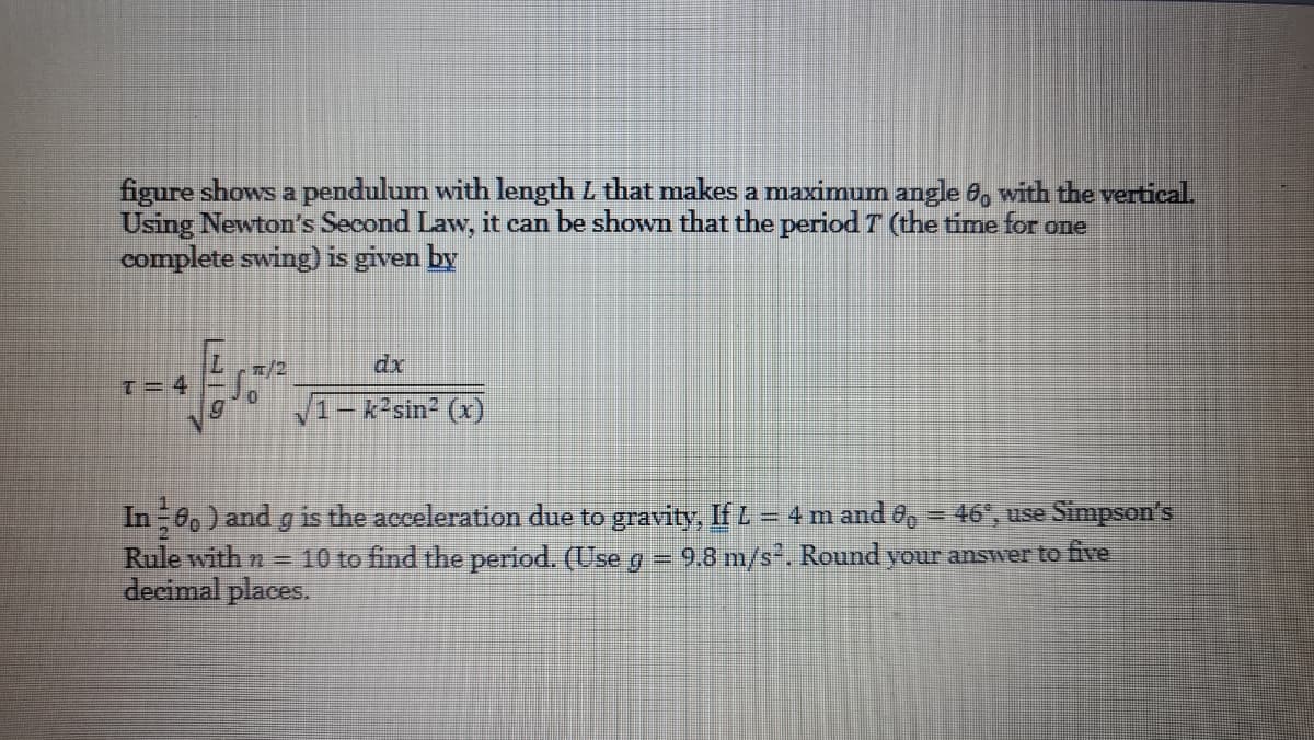 figure shows a pendulum with length L that makes a maximum angle 8, with the vertical.
Using Newton's Second Law, it can be shown that the period T (the time for one
complete swing) is given by
n/2
dx
T= 4
1-k2sin2 (x)
In 60) and g is the acceleration due to gravity, If Z = 4 m and 6,= 46", use Simpson's
Rule with n =
decimal places.
%3D
10 to find the period. (Use g = 9,8 m/s. Round your answer to five
