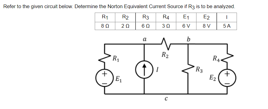 Refer to the given circuit below. Determine the Norton Equivalent Current Source if R3 is to be analyzed.
R₁
R2 R3 R4 E₁
E2
I
|
8 Ω
2 Ω
6 Ω
3 Ω
6 V
8 V
5 A
b
(+1
R₁
E₁
a
R₂
C
R3
RA
E2
(+