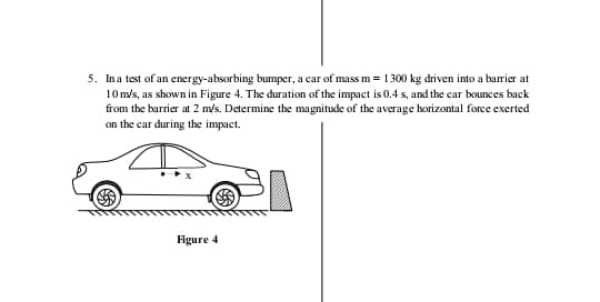 5. Ina test of an energy-absorbing bumper, a car of mass m = 1300 kg driven into a barrier at
10 m/s, as shown in Figure 4. The duration of the impact is 0.4 s, and the car bounces back
from the barrier at 2 m/s. Determine the magnitude of the average horizotal force exerted
on the car during the impact.
Figure 4
