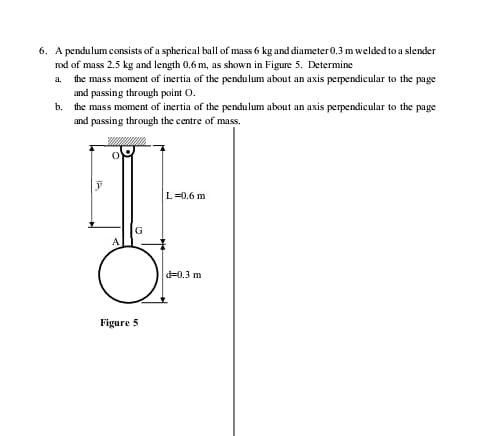 6. A pendulum consists of a spherical ball of mass 6 kg and diameter0.3 m welded to a slender
rod of mass 2.5 kg and length 0.6 m, as shown in Figure 5. Determine
a.
the mass moment of inertia of the pendulum about an axis perpendicular to the page
and passing through point O.
b. the mass moment of inertia of the pendulum about an axis perpendicular to the page
and passing through the centre of mass.
L=0.6 m
G
d=0.3 m
Figure 5
