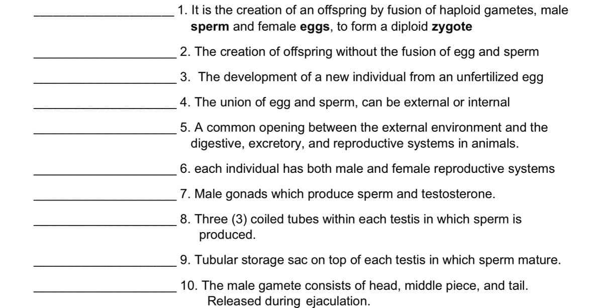 1. It is the creation of an offspring by fusion of haploid gametes, male
sperm and female eggs, to form a diploid zygote
2. The creation of offspring without the fusion of egg and sperm
3. The development of a new individual from an unfertilized egg
4. The union of egg and sperm, can be external or internal
5. A common opening between the external environment and the
digestive, excretory, and reproductive systems in animals.
6. each individual has both male and female reproductive systems
7. Male gonads which produce sperm and testosterone.
8. Three (3) coiled tubes within each testis in which sperm is
produced.
9. Tubular storage sac on top of each testis in which sperm mature.
10. The male gamete consists of head, middle piece, and tail.
Released during ejaculation.