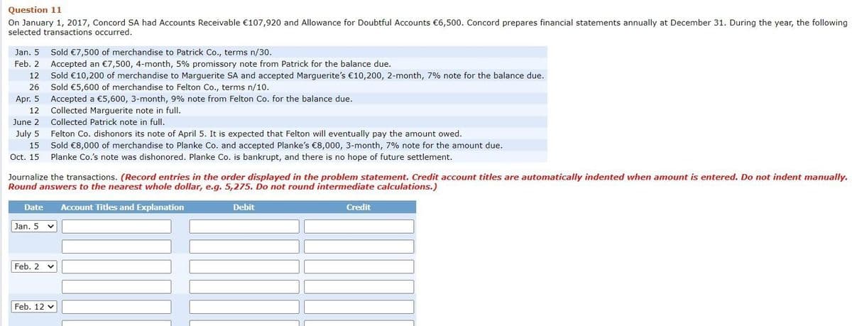 Question 11
On January 1, 2017, Concord SA had Accounts Receivable €107,920 and Allowance for Doubtful Accounts €6,500. Concord prepares financial statements annually at December 31. During the year, the following
selected transactions occurred.
Sold €7,500 of merchandise to Patrick Co., terms n/30.
Accepted an €7,500, 4-month, 5% promissory note from Patrick for the balance due.
Sold €10,200 of merchandise to Marguerite SA and accepted Marguerite's €10,200, 2-month, 7% note for the balance due.
Jan. 5
Feb. 2
12
26
Sold €5,600 of merchandise to Felton Co., terms n/10.
Accepted a €5,600, 3-month, 9% note from Felton Co. for the balance due.
Collected Marguerite note in full.
Apr. 5
12
June 2
Collected Patrick note in full.
July 5
Felton Co. dishonors its note of April 5. It is expected that Felton will eventually pay the amount owed.
Sold €8,000 of merchandise to Planke Co. and accepted Planke's €8,000, 3-month, 7% note for the amount due.
Planke Co.'s note was dishonored. Planke Co. is bankrupt, and there is no hope of future settlement.
15
Oct. 15
Journalize the transactions. (Record entries in the order displayed in the problem statement. Credit account titles are automatically indented when amount is entered. Do not indent manually.
Round answers to the nearest whole dollar, e.g. 5,275. Do not round intermediate calculations.)
Date
Account Titles and Explanation
Debit
Credit
Jan. 5
Feb. 2
Feb. 12 v
