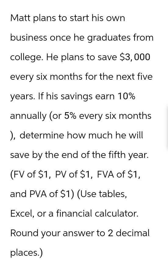 Matt plans to start his own
business once he graduates from
college. He plans to save $3,000
every six months for the next five
years. If his savings earn 10%
annually (or 5% every six months
), determine how much he will
save by the end of the fifth year.
(FV of $1, PV of $1, FVA of $1,
and PVA of $1) (Use tables,
Excel, or a financial calculator.
Round your answer to 2 decimal
places.)