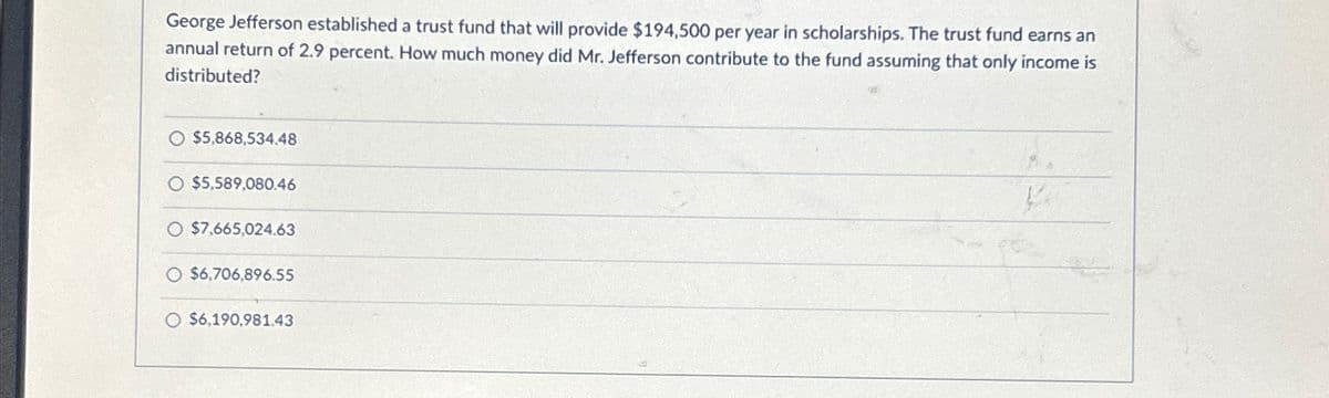 George Jefferson established a trust fund that will provide $194,500 per year in scholarships. The trust fund earns an
annual return of 2.9 percent. How much money did Mr. Jefferson contribute to the fund assuming that only income is
distributed?
O $5,868,534.48
O $5,589,080.46
$7,665,024.63
O $6,706,896.55
O $6,190,981.43