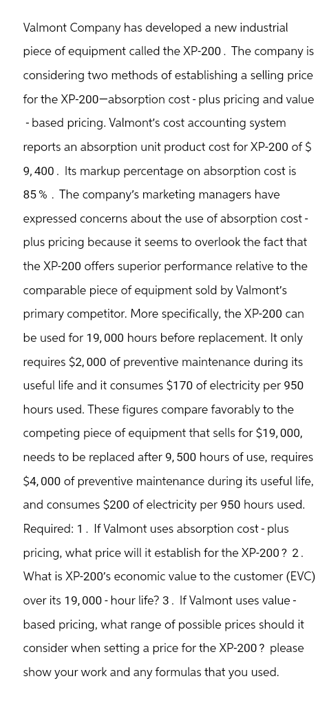 Valmont Company has developed a new industrial
piece of equipment called the XP-200. The company is
considering two methods of establishing a selling price
for the XP-200-absorption cost-plus pricing and value
-based pricing. Valmont's cost accounting system
reports an absorption unit product cost for XP-200 of $
9,400. Its markup percentage on absorption cost is
85%. The company's marketing managers have
expressed concerns about the use of absorption cost-
plus pricing because it seems to overlook the fact that
the XP-200 offers superior performance relative to the
comparable piece of equipment sold by Valmont's
primary competitor. More specifically, the XP-200 can
be used for 19,000 hours before replacement. It only
requires $2,000 of preventive maintenance during its
useful life and it consumes $170 of electricity per 950
hours used. These figures compare favorably to the
competing piece of equipment that sells for $19,000,
needs to be replaced after 9, 500 hours of use, requires
$4,000 of preventive maintenance during its useful life,
and consumes $200 of electricity per 950 hours used.
Required: 1. If Valmont uses absorption cost - plus
pricing, what price will it establish for the XP-200? 2.
What is XP-200's economic value to the customer (EVC)
over its 19,000-hour life? 3. If Valmont uses value-
based pricing, what range of possible prices should it
consider when setting a price for the XP-200? please
show your work and any formulas that you used.