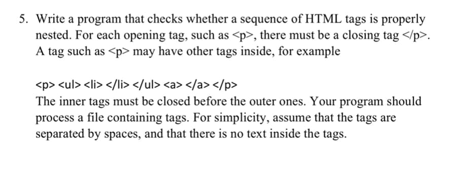 5. Write a program that checks whether a sequence of HTML tags is properly
nested. For each opening tag, such as <p>, there must be a closing tag </p>.
A tag such as <p> may have other tags inside, for example
<p> <ul> <li> </li> </ul> <a> </a> </p>
The inner tags must be closed before the outer ones. Your program should
process a file containing tags. For simplicity, assume that the tags are
separated by spaces, and that there is no text inside the tags.
