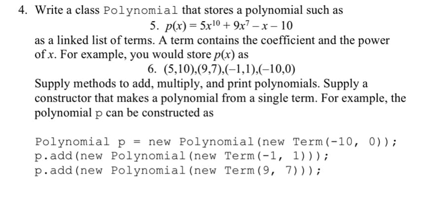 4. Write a class Polynomial that stores a polynomial such as
5. p(x) 3D 5x10 + 9х7 — х — 10
as a linked list of terms. A term contains the coefficient and the power
of x. For example, you would store p(x) as
6. (5,10),(9,7),(-1,1),(-10,0)
Supply methods to add, multiply, and print polynomials. Supply a
constructor that makes a polynomial from a single term. For example, the
polynomial p can be constructed as
Polynomial p = new Polynomial (new Term(-10, 0));
p.add (new Polynomial (new Term(-1, 1)));
p.add (new Polynomial (new Term(9, 7)));
