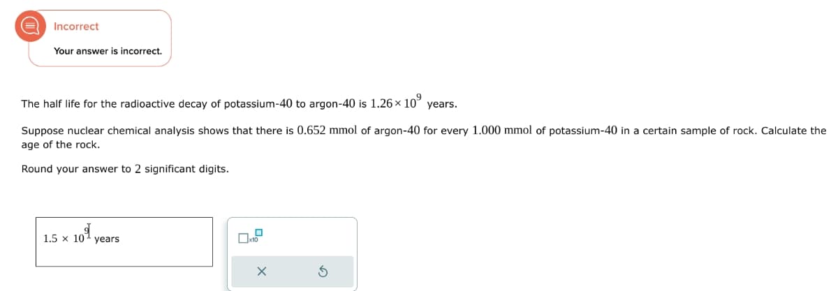 Incorrect
Your answer is incorrect.
The half life for the radioactive decay of potassium-40 to argon-40 is 1.26 × 10⁹
years.
Suppose nuclear chemical analysis shows that there is 0.652 mmol of argon-40 for every 1.000 mmol of potassium-40 in a certain sample of rock. Calculate the
age of the rock.
Round your answer to 2 significant digits.
1
1.5 x 10 years