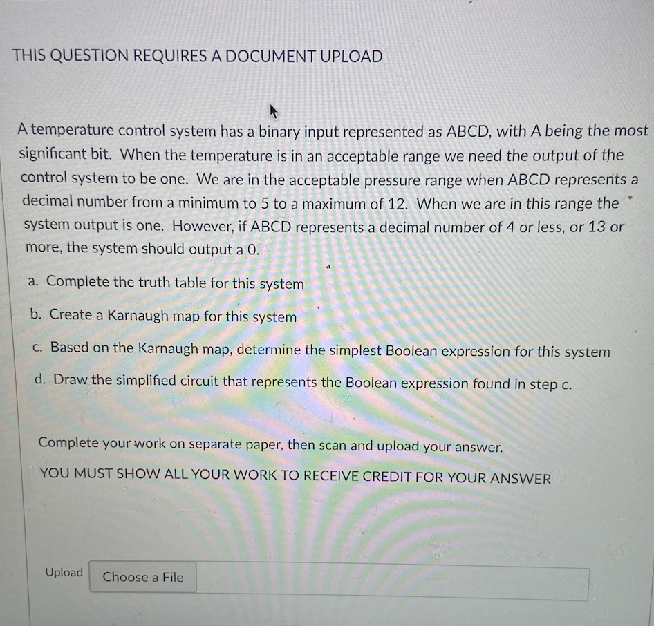 THIS QUESTION REQUIRES A DOCUMENT UPLOAD
A temperature control system has a binary input represented as ABCD, with A being the most
significant bit. When the temperature is in an acceptable range we need the output of the
control system to be one. We are in the acceptable pressure range when ABCD represents a
decimal number from a minimum to 5 to a maximum of 12. When we are in this range the
system output is one. However, if ABCD represents a decimal number of 4 or less, or 13 or
more, the system should output a 0.
a. Complete the truth table for this system
b. Create a Karnaugh map for this system
c. Based on the Karnaugh map, determine the simplest Boolean expression for this system
d. Draw the simplified circuit that represents the Boolean expression found in step c.
Complete your work on separate paper, then scan and upload your answer.
YOU MUST SHOW ALL YOUR WORK TO RECEIVE CREDIT FOR YOUR ANSWER
Upload
Choose a File
