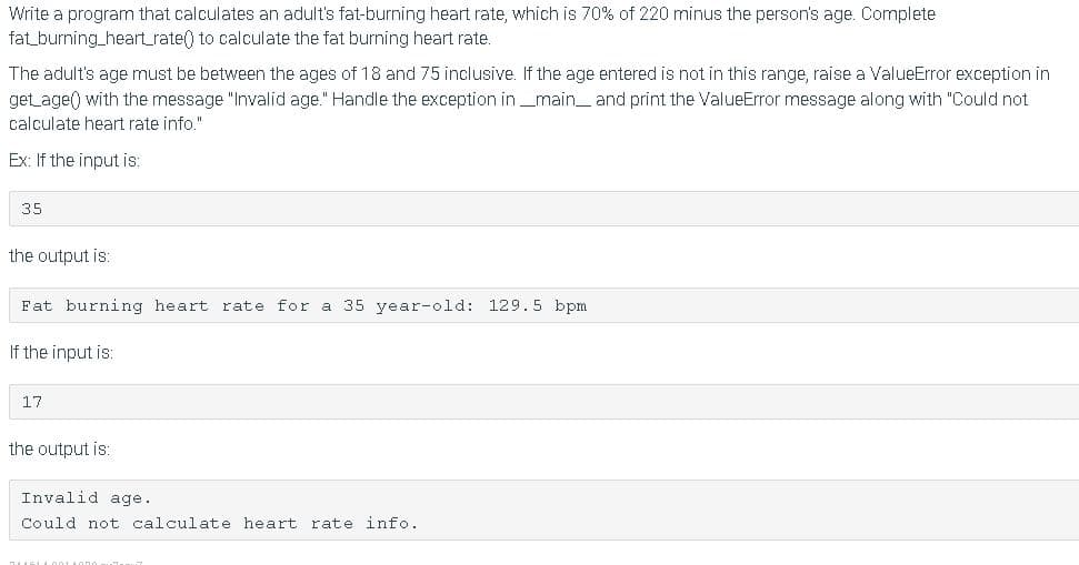 Write a program that calculates an adult's fat-burning heart rate, which is 70% of 220 minus the person's age. Complete
fat_burning_heart_rate() to calculate the fat burning heart rate.
The adult's age must be between the ages of 18 and 75 inclusive. If the age entered is not in this range, raise a ValueError exception in
get age() with the message "Invalid age." Handle the exception in _main_ and print the ValueError message along with "Could not
calculate heart rate info."
Ex: If the input is:
35
the output is:
Fat burning heart rate for a 35 year-old: 129.5 bpm
If the input is:
17
the output is:
Invalid age.
Could not calculate heart rate info.
