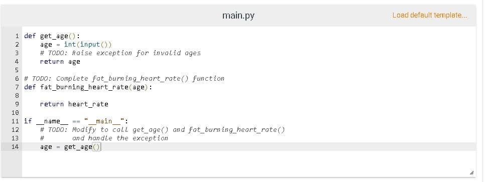 main.py
Load default template...
1 def get_age():
age = int (input ())
# TODO: Raise exception for invalid ages
2
3
4
return age
5.
6 # TODO: Complete fat_burn ing_heart_rate() function
7 def fat_burning_heart_rate(age):
return heart_rate
10
11 if_name
main_":
# TODO: Modify to call get_age() and fat_burn ing_heart_rate()
12
13
%23
and handle the exception
age = get_age()
14
