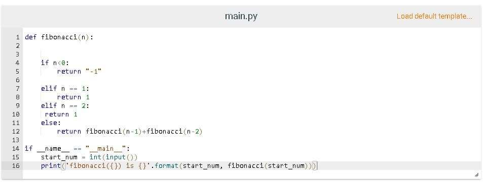 main.py
Load default template...
1 def fibonacci(n):
2
3
4
if n<0:
return
-1"
7
elif n == 1:
return 1
elif n == 2:
10
return 1
11
else:
12
return fibonacci(n-1)+fibonacci(n-2)
13
main_":
int (input ())
14 if
name
==
15
start num =
print('fibonacci({}) is {}'.format (start_num, fibonacci(start_num)))
16
