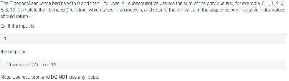 The Fibonacci sequence begins with 0 and then 1 follows. All subsequent values are the sum of the previous two, for example: 0, 1, 1, 2, 3,
5, 8, 13. Complete the fibonacci() function, which takes in an index, n, and returns the nth value in the sequence. Any negative index values
should return -1
Ex: If the input is:
7
the output is:
fibonacci (7) is l3
Note: Use recursion and DO NOT use any loops.
