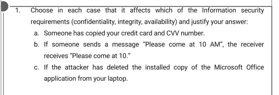 1.
Choose in each case that it affects which of the Information security
requirements (confidentiality, integrity, availability) and justify your answer:
a. Someone has copied your credit card and CVV number.
b. If someone sends a message "Please come at 10 AM", the receiver
receives "Please come at 10."
c. If the attacker has deleted the installed copy of the Microsoft Office
application from your laptop.
