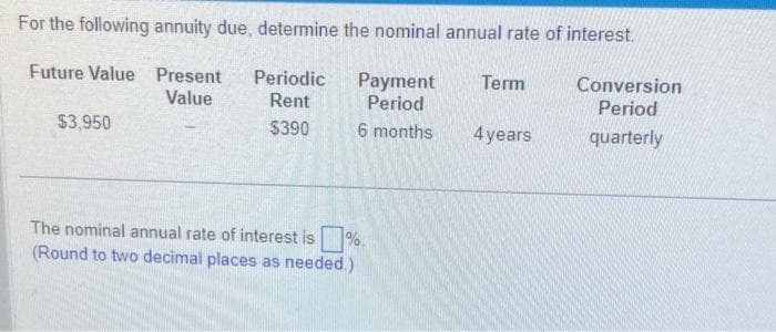 For the following annuity due, determine the nominal annual rate of interest.
Future Value Present Periodic
Value
Rent
$390
$3,950
The nominal annual rate of interest is
(Round to two decimal places as needed.)
Payment
Period
6 months
%.
Term
4 years
Conversion
Period
quarterly