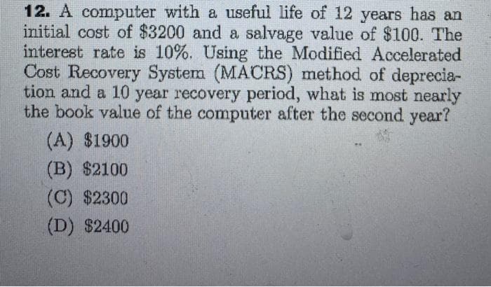 12. A computer with a useful life of 12 years has an
initial cost of $3200 and a salvage value of $100. The
interest rate is 10%. Using the Modified Accelerated
Cost Recovery System (MACRS) method of deprecia-
tion and a 10 year recovery period, what is most nearly
the book value of the computer after the second year?
(A) $1900
(B) $2100
(C) $2300
(D) $2400