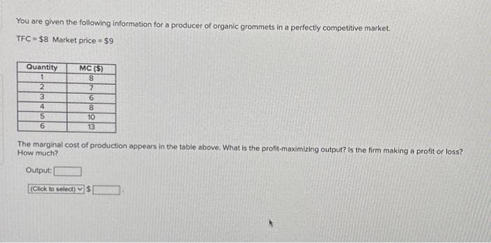 You are given the following information for a producer of organic grommets in a perfectly competitive market.
TFC $8 Market price = $9
Quantity
1
2
3
4
5
6
MC ($)
8
7
6
8
10
13
The marginal cost of production appears in the table above. What is the profit-maximizing output? Is the firm making a profit or loss?
How much?
Output:
(Click to select) $