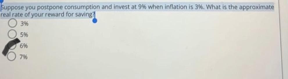 Suppose you postpone consumption and invest at 9% when inflation is 3%. What is the approximate
real rate of your reward for saving?
3%
5%
6%
7%
OOO