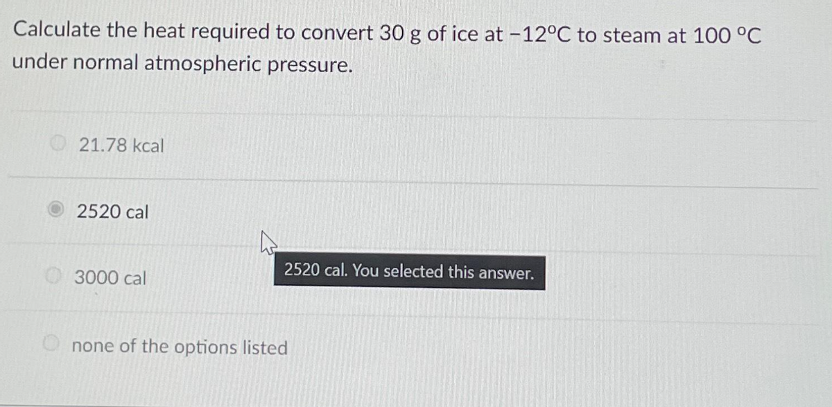 Calculate the heat required to convert 30 g of ice at -12°C to steam at 100 °C
under normal atmospheric pressure.
21.78 kcal
2520 cal
3000 cal
2520 cal. You selected this answer.
none of the options listed