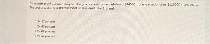 An investment of $158397 is expected to generate an after-tax cash flow of $94000 in one year and another $129000 in two years.
The cost of capitalis 10 percent. What is the internal rate of return?
O24.27 percent
O 24.47 percent
O 24.07 percent
O 24.67 percent