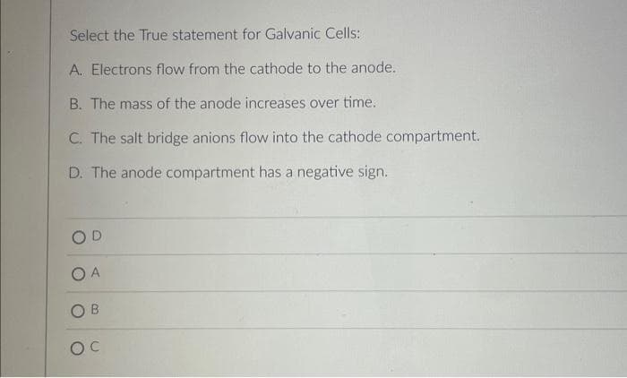 Select the True statement for Galvanic Cells:
A. Electrons flow from the cathode to the anode.
B. The mass of the anode increases over time.
C. The salt bridge anions flow into the cathode compartment.
D. The anode compartment has a negative sign.
OD
A
OB
OC