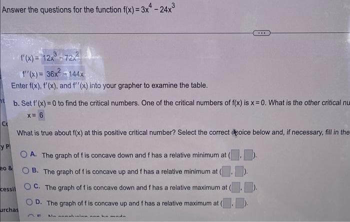 Answer the questions for the function f(x) = 3x4-24x³
C
УР
f'(x) = 12x - 72xX
f''(x) = 36x²-144x
Enter f(x), f'(x), and f''(x) into your grapher to examine the table.
20 &
b. Set f'(x)=0 to find the critical numbers. One of the critical numbers of f(x) is x = 0. What is the other critical nu
x = 6
What is true about f(x) at this positive critical number? Select the correct oice below and, if necessary, fill in the
cessil
urchas
***
A. The graph of f is concave down and f has a relative minimum at
OB. The graph of f is concave up and f has a relative minimum at (.).
OC. The graph of f is concave down and f has a relative maximum at (.).
OD. The graph of f is concave up and f has a relative maximum at (.).
DE Almannalainn nan ha mada
