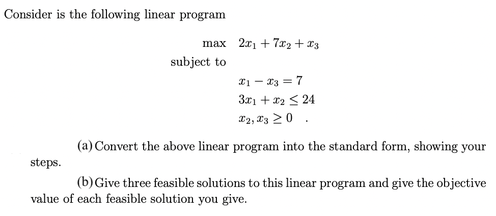 Consider is the following linear program
steps.
max
subject to
2x1 + 7x2 + x3
X1
X3 = 7
3x1 + x₂ ≤ 24
X2, X3 ≥ 0
(a) Convert the above linear program into the standard form, showing your
(b) Give three feasible solutions to this linear program and give the objective
value of each feasible solution you give.