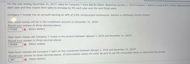 For the year ending December 31, 2017, sales for Company Y were $62.91 billion. Beginning January 1, 2018 Company Y plans to invest 8.5% of their sales amount
each year and they expect their sales to increase by 5% each year over the next three years.
Company Y invests into an account earning an APR of 2.0% compounded continuously. Assume a continuous income stream
How much money will be in the investment account on December 31, 2020?
Round your answer to three decimal places.
17.306 x billion dollars
How much money did Company Y invest in the account between January 1, 2018 and December 31, 20207
Round your answer to three decimal places.
16.858
x billion dollars
How much interest did Company Y earn on this investment between January 1, 2018 and December 31, 2020?
Round your answer to three decimal places. If intermediate values are used, be sure to use the unrounded values to determine the answer
447
x billion dollars