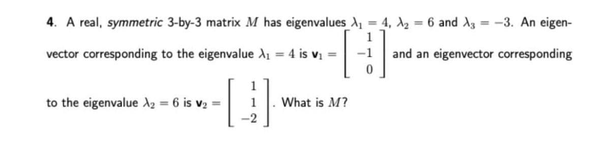 4. A real, symmetric 3-by-3 matrix M has eigenvalues X₁ = 4, X₂
1
vector corresponding to the eigenvalue X₁ = 4 is v₁
-1
0
[4]
-2
to the eigenvalue X₂ = 6 is v₂ =
6 and X3 = -3. An eigen-
and an eigenvector corresponding
What is M?