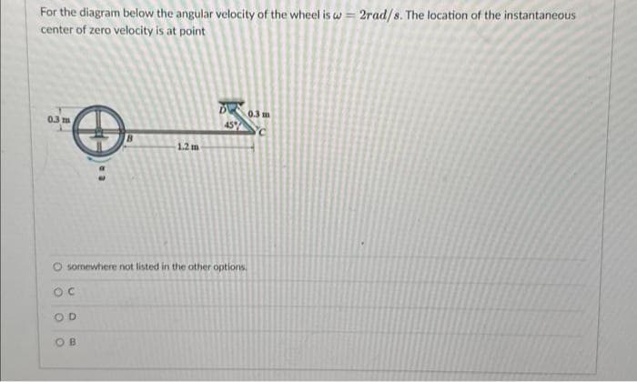 For the diagram below the angular velocity of the wheel is w = 2rad/s. The location of the instantaneous
center of zero velocity is at point
0.3 m
OD
1.2 m
OB
45%
O somewhere not listed in the other options.
OC
0.3 m
C