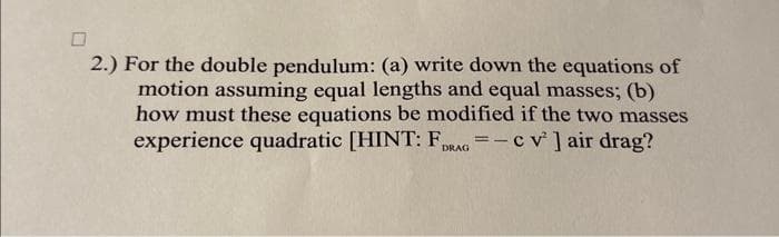 2.) For the double pendulum: (a) write down the equations of
motion assuming equal lengths and equal masses; (b)
how must these equations be modified if the two masses
experience quadratic [HINT: FDRAG = -c v² ] air drag?