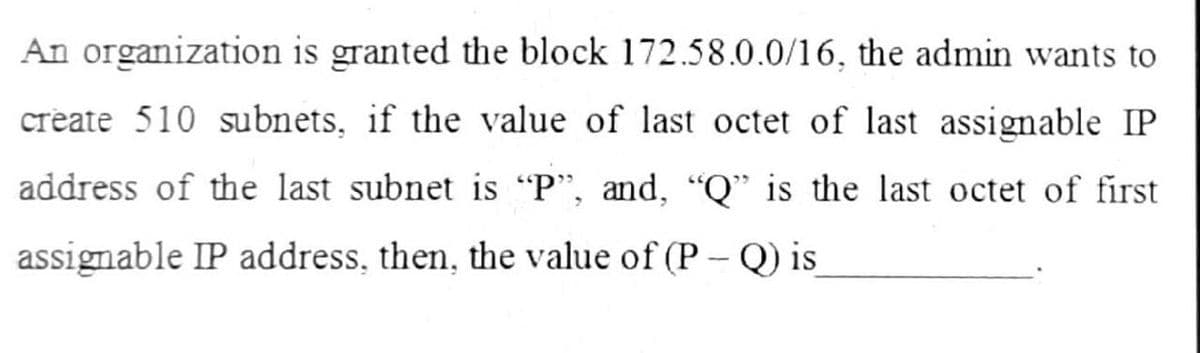 An organization is granted the block 172.58.0.0/16, the admin wants to
create 510 subnets, if the value of last octet of last assignable IP
address of the last subnet is "P", and, "Q" is the last octet of first
assignable IP address, then, the value of (P - Q) is
