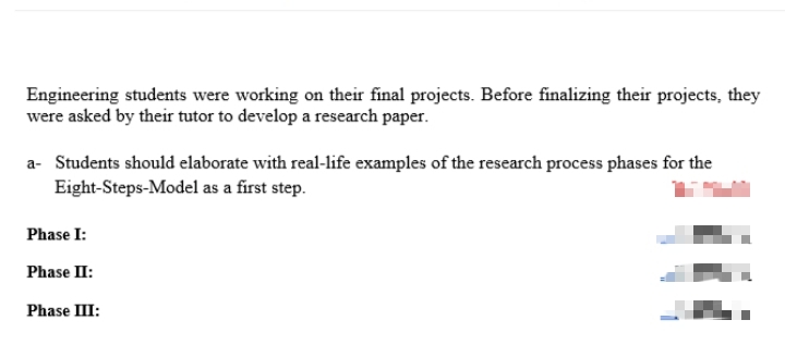 Engineering students were working on their final projects. Before finalizing their projects, they
were asked by their tutor to develop a research paper.
a- Students should elaborate with real-life examples of the research process phases for the
Eight-Steps-Model as a first step.
Phase I:
Phase II:
Phase III:
