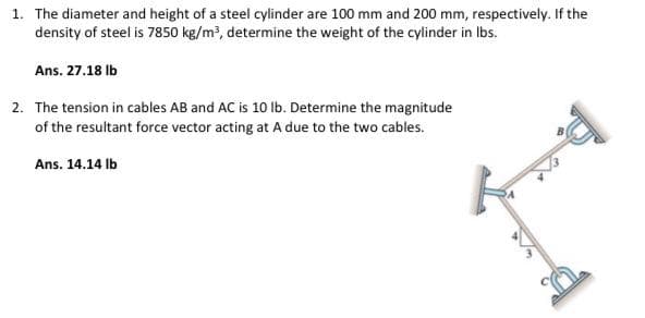 1. The diameter and height of a steel cylinder are 100 mm and 200 mm, respectively. If the
density of steel is 7850 kg/m?, determine the weight of the cylinder in Ibs.
Ans. 27.18 Ib
2. The tension in cables AB and AC is 10 lb. Determine the magnitude
of the resultant force vector acting at A due to the two cables.
Ans. 14.14 Ib
