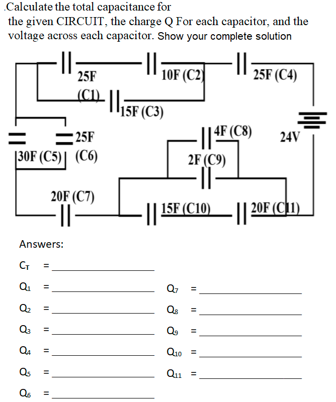 Calculate the total capacitance for
the given CIRCUIT, the charge Q For each capacitor, and the
voltage across each capacitor. Show your complete solution
·||
25F
30F (C5) (C6)
Answers:
CT =
Q₁
Q₂ =
Q3
Q4
Q5
Q6 =
=
=
||
=
||
=
20F (C7)
·||
||
25F
(CL) || 15F (C3)
10F (C2)
- || 4F
2F (C9)
Q7 =
Q8
||
Q⁹
Q10 =
Q11 =
25F (C4)
4F (C8)
=
||15F (C10)||20F (C1)
24V