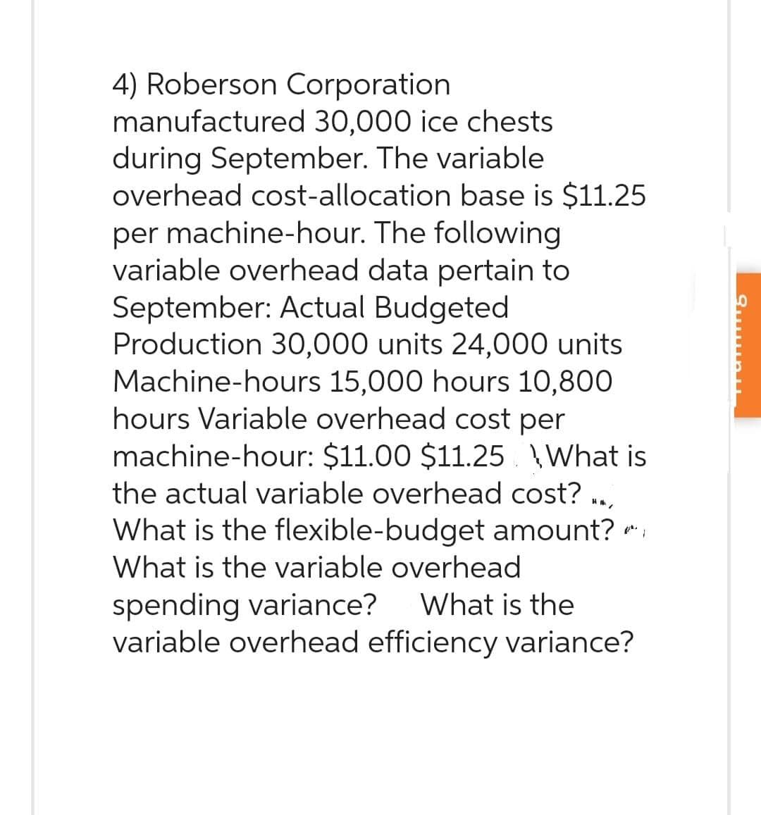 4) Roberson Corporation
manufactured 30,000 ice chests
during September. The variable
overhead cost-allocation base is $11.25
per machine-hour. The following
variable overhead data pertain to
September: Actual Budgeted
Production 30,000 units 24,000 units
Machine-hours 15,000 hours 10,800
hours Variable overhead cost per
machine-hour: $11.00 $11.25 What is
the actual variable overhead cost?
What is the flexible-budget amount?
What is the variable overhead
spending variance? What is the
variable overhead efficiency variance?
Surubu