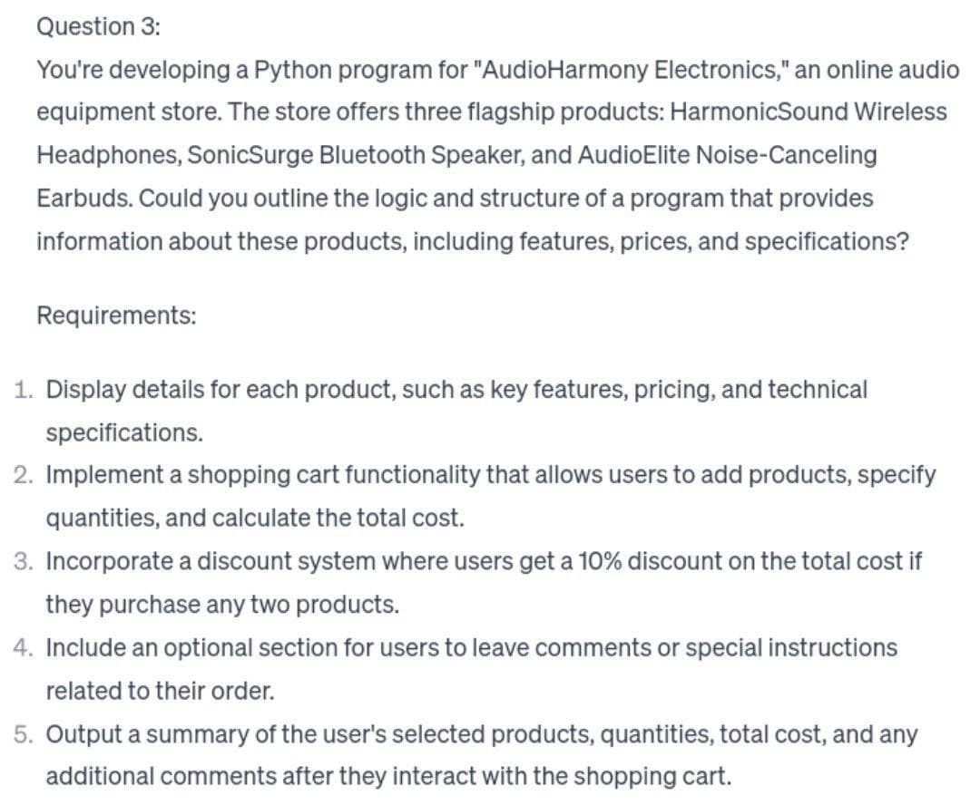 Question 3:
You're developing a Python program for "AudioHarmony Electronics," an online audio
equipment store. The store offers three flagship products: HarmonicSound Wireless
Headphones, SonicSurge Bluetooth Speaker, and AudioElite Noise-Canceling
Earbuds. Could you outline the logic and structure of a program that provides
information about these products, including features, prices, and specifications?
Requirements:
1. Display details for each product, such as key features, pricing, and technical
specifications.
2. Implement a shopping cart functionality that allows users to add products, specify
quantities, and calculate the total cost.
3. Incorporate a discount system where users get a 10% discount on the total cost if
they purchase any two products.
4. Include an optional section for users to leave comments or special instructions
related to their order.
5. Output a summary of the user's selected products, quantities, total cost, and any
additional comments after they interact with the shopping cart.