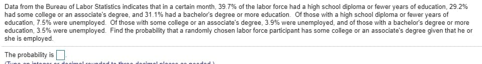 Data from the Bureau of Labor Statistics indicates that in a certain month, 39.7% of the labor force had a high school diploma or fewer years of education, 29.2%
had some college or an associate's degree, and 31.1% had a bachelor's degree or more education. Of those with a high school diploma or fewer years of
education, 7.5% were unemployed. Of those with some college or an associate's degree, 3.9% were unemployed, and of those with a bachelor's degree or more
education, 3.5% were unemployed. Find the probability that a randomly chosen labor force participant has some college or an associate's degree given that he or
she is employed.
The probability is
Tune on integer
de cim ol rounded to three decimal plasse so RA
