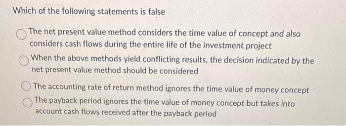 Which of the following statements is false
The net present value method considers the time value of concept and also
considers cash flows during the entire life of the investment project
When the above methods yield conflicting results, the decision indicated by the
net present value method should be considered
The accounting rate of return method ignores the time value of money concept
The payback period ignores the time value of money concept but takes into
account cash flows received after the payback period