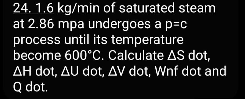 24. 1.6 kg/min of saturated steam
at 2.86 mpa undergoes a p=c
process until its temperature
become 600°C. Calculate AS dot,
AH dot, AU dot, AV dot, Wnf dot and
Q dot.