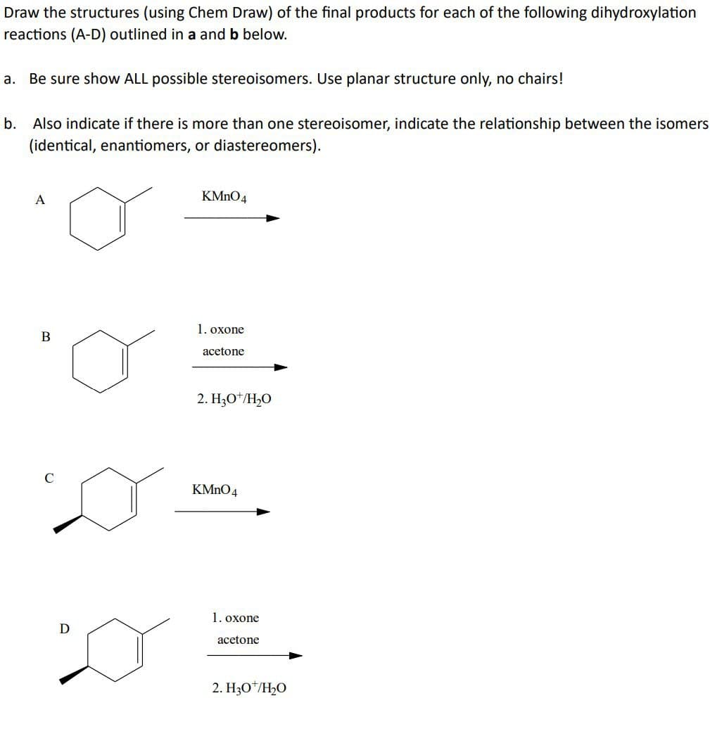 Draw the structures (using Chem Draw) of the final products for each of the following dihydroxylation
reactions (A-D) outlined in a and b below.
a.
Be sure show ALL possible stereoisomers. Use planar structure only, no chairs!
b. Also indicate if there is more than one stereoisomer, indicate the relationship between the isomers
(identical, enantiomers, or diastereomers).
A
KMnO4
B
1. oxone
acetone
2. H3O+/H₂O
KMnO4
D
1. oxone
acetone
2. H3O+/H₂O