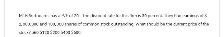 MTB Surfboards has a P/E of 20. The discount rate for this firm is 30 percent. They had earnings of $
2,000,000 and 100,000 shares of common stock outstanding. What should be the current price of the
stock? $60 $120 $200 $400 $600