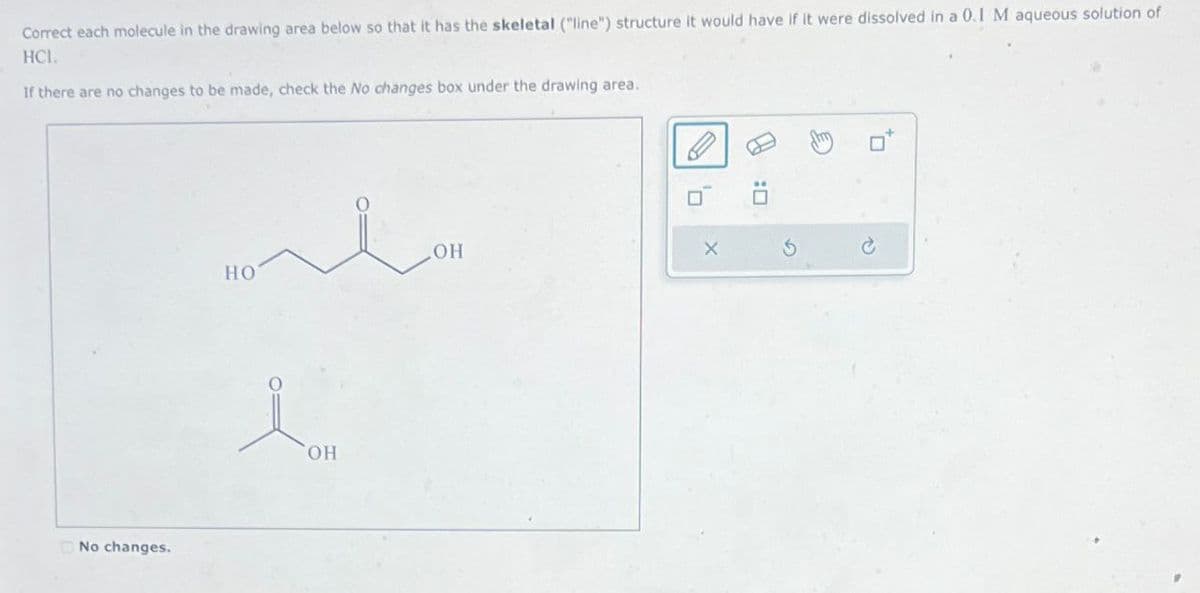 Correct each molecule in the drawing area below so that it has the skeletal ("line") structure it would have if it were dissolved in a 0.1 M aqueous solution of
HCI.
If there are no changes to be made, check the No changes box under the drawing area.
No changes.
OH
HO
i
OH
X
G
D: