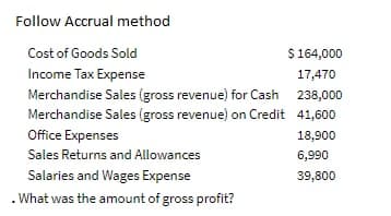 Follow Accrual method
Cost of Goods Sold
$164,000
Income Tax Expense
Merchandise Sales (gross revenue) for Cash 238,000
Merchandise Sales (gross revenue) on Credit 41,600
17,470
Office Expenses
18,900
Sales Returns and Allowances
6,990
Salaries and Wages Expense
39,800
. What was the amount of gross profit?
