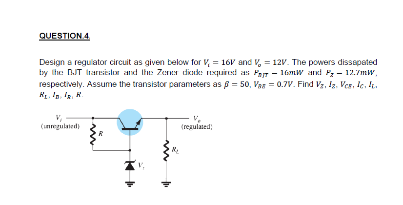 QUESTION.4.
Design a regulator circuit as given below for V; = 16V and V, = 12V. The powers dissapated
by the BJT transistor and the Zener diode required as Par = 16mW and Pz = 12.7mW,
respectively. Assume the transistor parameters as ß = 50, VBe = 0.7V. Find Vz, Iz, Vce, Ic, IL,
R1, IB, IR, R.
V,
(unregulated)
V.
(regulated)
R
R.
