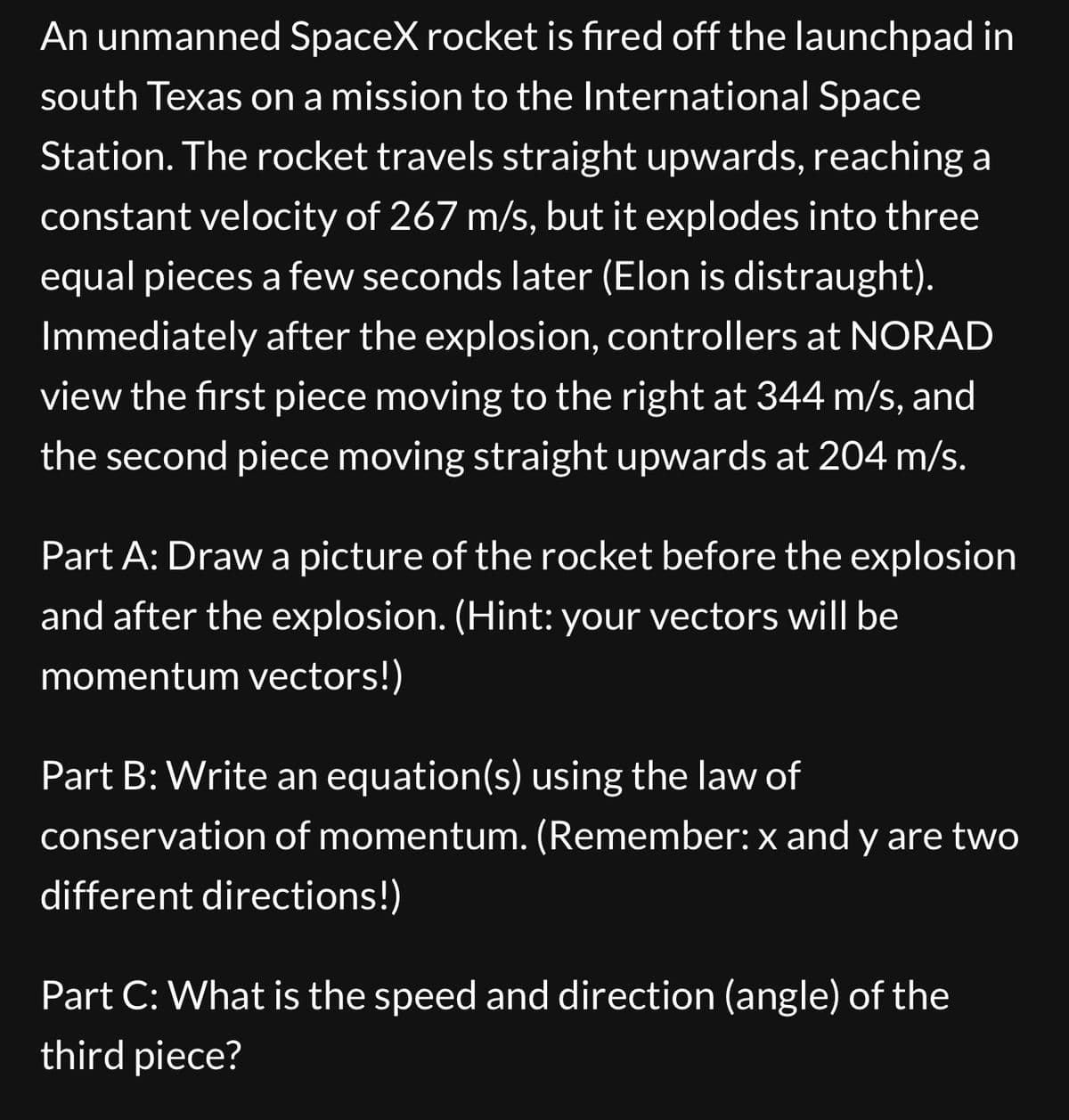An unmanned SpaceX rocket is fired off the launchpad in
south Texas on a mission to the International Space
Station. The rocket travels straight upwards, reaching a
constant velocity of 267 m/s, but it explodes into three
equal pieces a few seconds later (Elon is distraught).
Immediately after the explosion, controllers at NORAD
view the first piece moving to the right at 344 m/s, and
the second piece moving straight upwards at 204 m/s.
Part A: Draw a picture of the rocket before the explosion
and after the explosion. (Hint: your vectors will be
momentum vectors!)
Part B: Write an equation(s) using the law of
conservation of momentum. (Remember: x and y are two
different directions!)
Part C: What is the speed and direction (angle) of the
third piece?