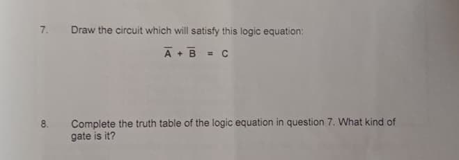 7.
Draw the circuit which will satisfy this logic equation:
A+ B
= C
Complete the truth table of the logic equation in question 7. What kind of
gate is it?
8.

