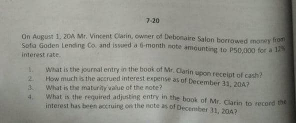 7-20
On August 1. 20A Mr. Vincent Clarin, owner of Debonaire Salon borrowed money from
Sofia Goden Lending Co. and issued a 6-month note amounting to P50,000 for a 12
interest rate.
1.
What is the journal entry in the book of Mr. Clarin upon receipt of cash?
2.
How much is the accrued interest expense as of December 31, 20A?
3.
What is the maturity value of the note?
What is the required adjusting entry in the book of Mr. Clarin to record the
4.
interest has been accruing on the note as of December 31, 20A?
