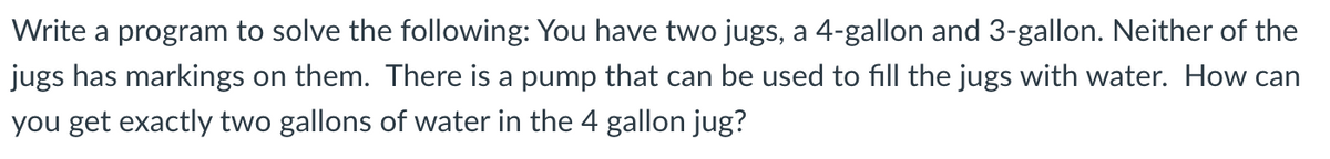 Write a program to solve the following: You have two jugs, a 4-gallon and 3-gallon. Neither of the
jugs has markings on them. There is a pump that can be used to fill the jugs with water. How can
you get exactly two gallons of water in the 4 gallon jug?